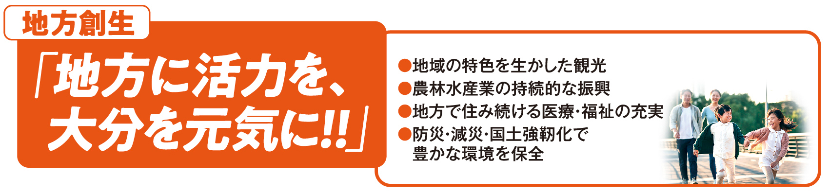 地方創生：「地方に活力を、大分を元気に！！」●地域の特色を生かした観光 ●農林水産業の持続的な振興  ●地方で住み続ける医療・福祉の充実 ●防災・減災・国土強靭化で　豊かな環境を保全